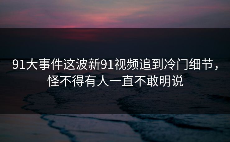 91大事件这波新91视频追到冷门细节，怪不得有人一直不敢明说