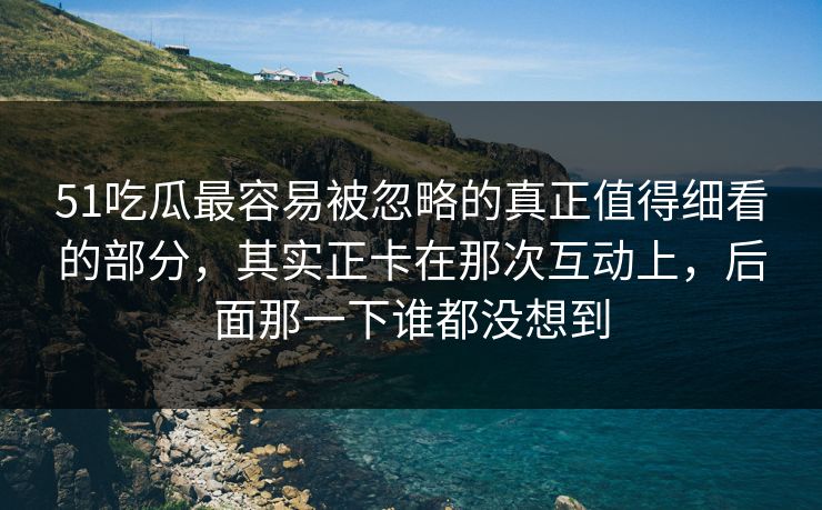 51吃瓜最容易被忽略的真正值得细看的部分，其实正卡在那次互动上，后面那一下谁都没想到