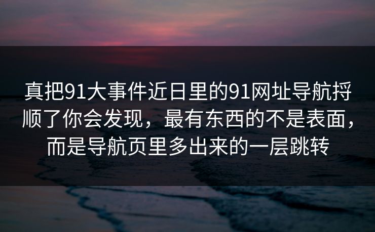 真把91大事件近日里的91网址导航捋顺了你会发现，最有东西的不是表面，而是导航页里多出来的一层跳转