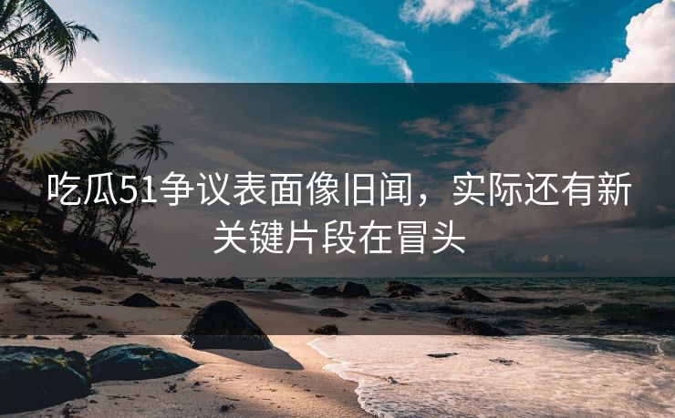 吃瓜51争议表面像旧闻，实际还有新关键片段在冒头