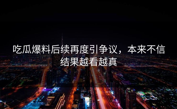 吃瓜爆料后续再度引争议，本来不信结果越看越真