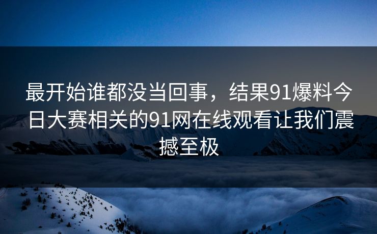 最开始谁都没当回事，结果91爆料今日大赛相关的91网在线观看让我们震撼至极
