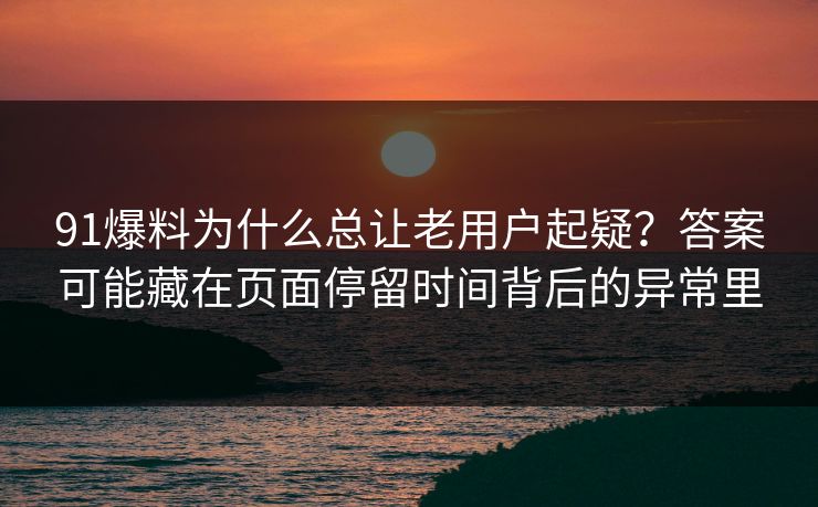 91爆料为什么总让老用户起疑？答案可能藏在页面停留时间背后的异常里