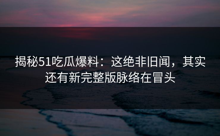 揭秘51吃瓜爆料：这绝非旧闻，其实还有新完整版脉络在冒头
