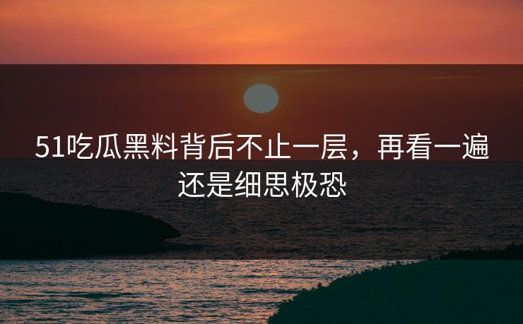 51吃瓜黑料背后不止一层，再看一遍还是细思极恐
