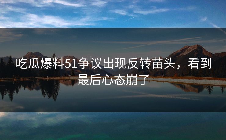 吃瓜爆料51争议出现反转苗头，看到最后心态崩了