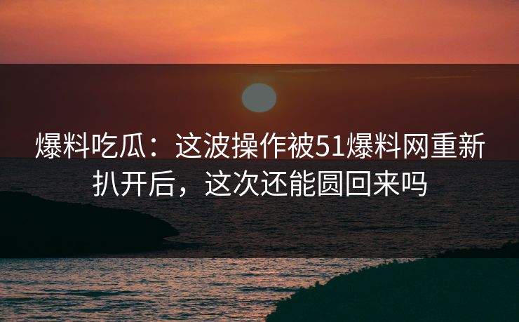 爆料吃瓜：这波操作被51爆料网重新扒开后，这次还能圆回来吗