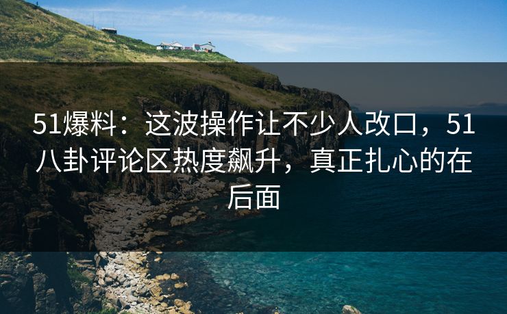 51爆料：这波操作让不少人改口，51八卦评论区热度飙升，真正扎心的在后面