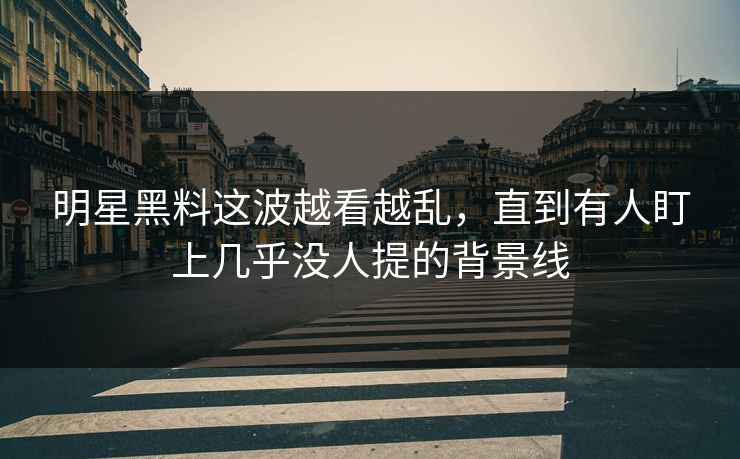 明星黑料这波越看越乱，直到有人盯上几乎没人提的背景线