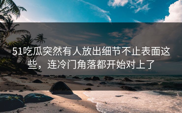 51吃瓜突然有人放出细节不止表面这些，连冷门角落都开始对上了