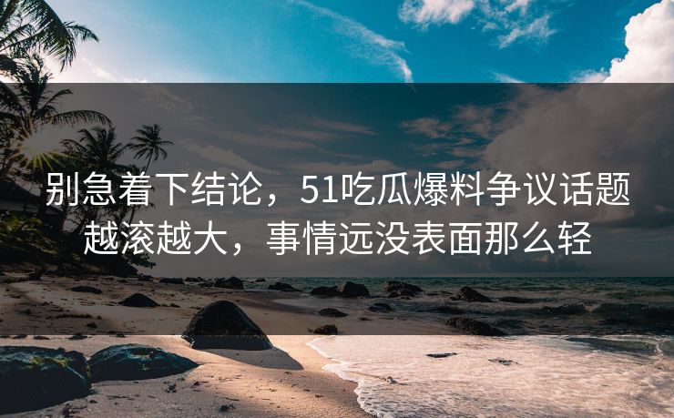 别急着下结论，51吃瓜爆料争议话题越滚越大，事情远没表面那么轻