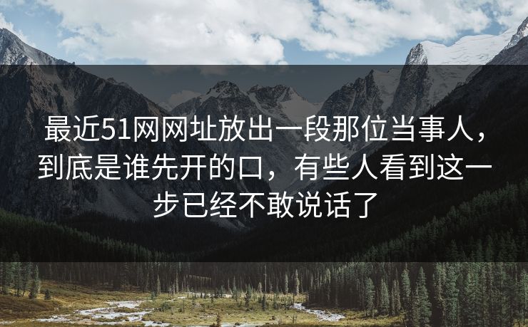 最近51网网址放出一段那位当事人，到底是谁先开的口，有些人看到这一步已经不敢说话了