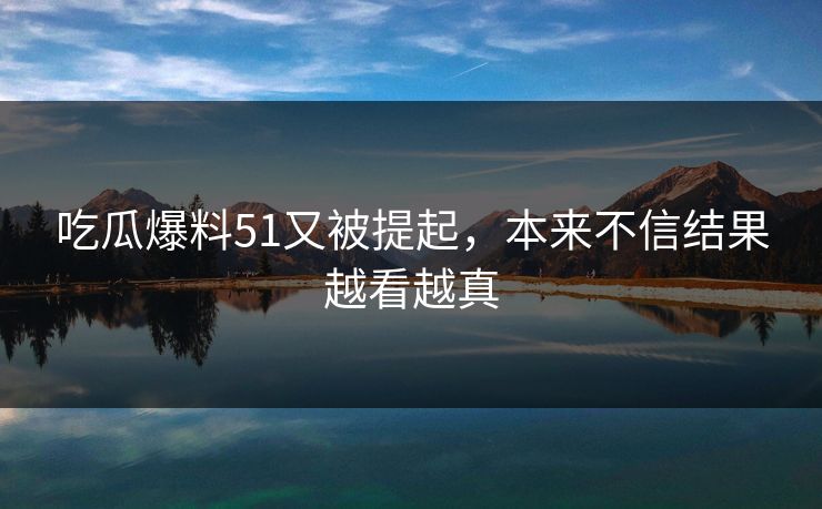 吃瓜爆料51又被提起，本来不信结果越看越真