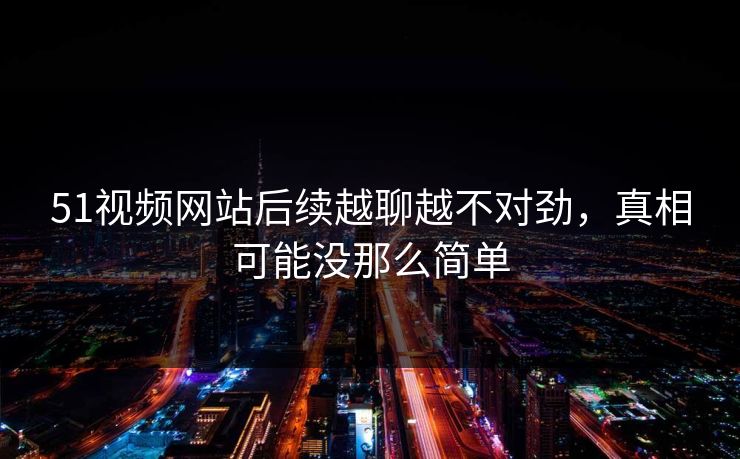 51视频网站后续越聊越不对劲，真相可能没那么简单