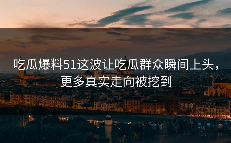 吃瓜爆料51这波让吃瓜群众瞬间上头，更多真实走向被挖到