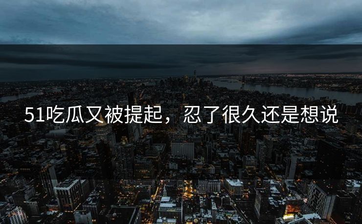 51吃瓜又被提起，忍了很久还是想说