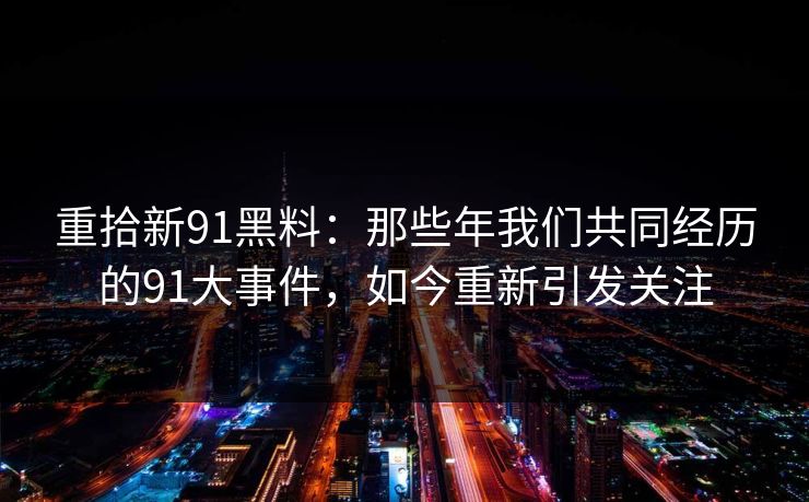 重拾新91黑料：那些年我们共同经历的91大事件，如今重新引发关注