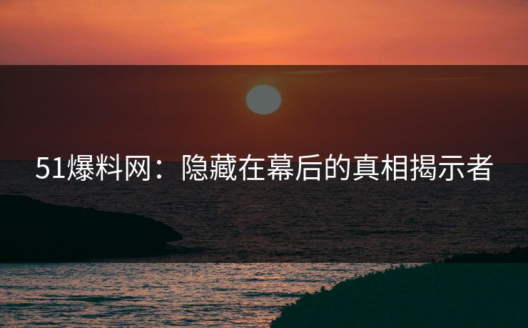 51爆料网：隐藏在幕后的真相揭示者