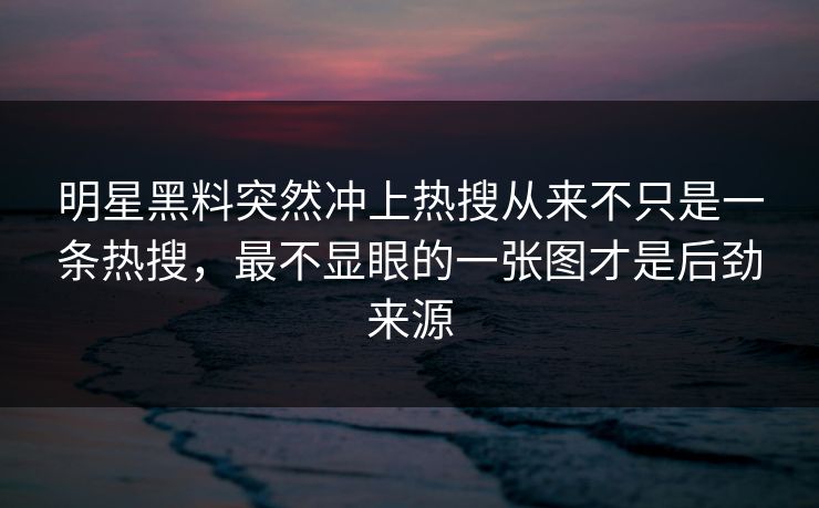明星黑料突然冲上热搜从来不只是一条热搜，最不显眼的一张图才是后劲来源
