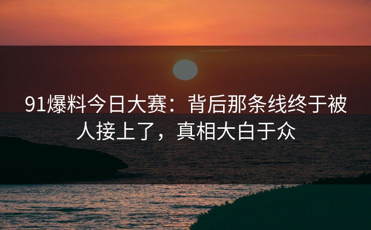 91爆料今日大赛：背后那条线终于被人接上了，真相大白于众