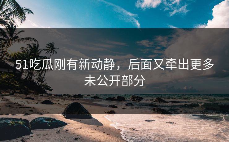 51吃瓜刚有新动静，后面又牵出更多未公开部分
