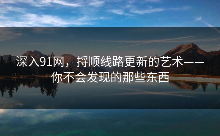 深入91网，捋顺线路更新的艺术——你不会发现的那些东西