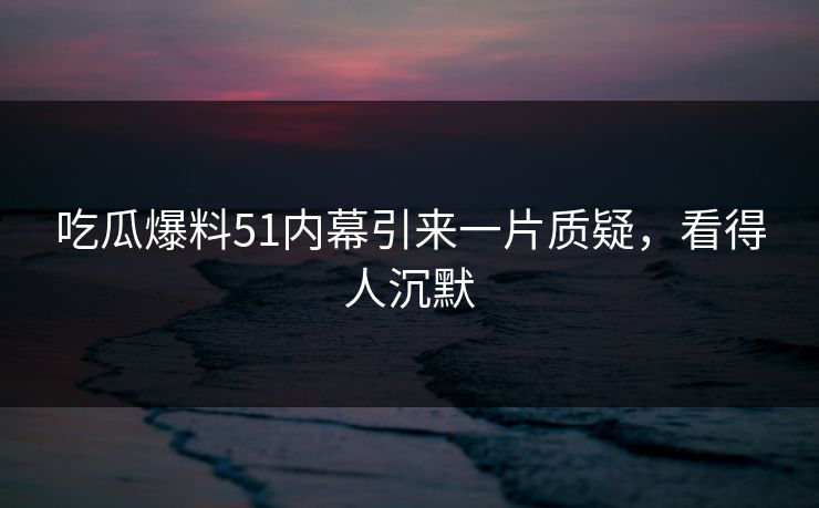 吃瓜爆料51内幕引来一片质疑，看得人沉默