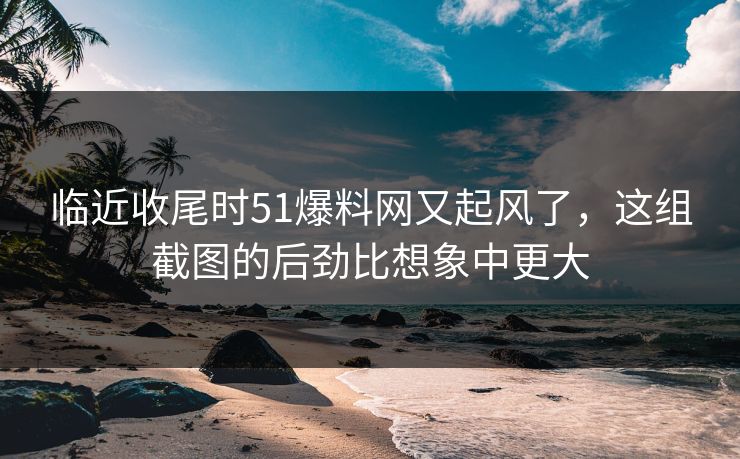 临近收尾时51爆料网又起风了，这组截图的后劲比想象中更大