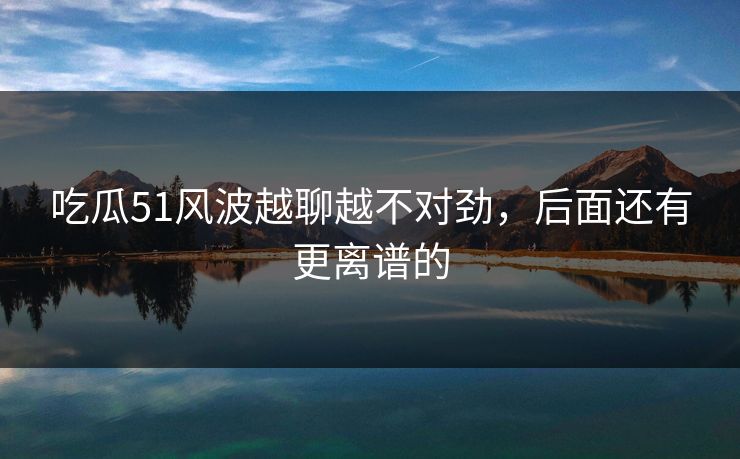 吃瓜51风波越聊越不对劲，后面还有更离谱的