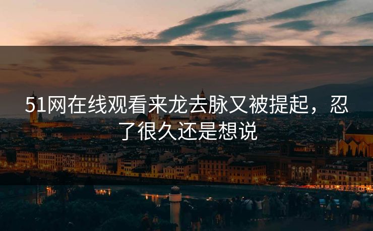 51网在线观看来龙去脉又被提起，忍了很久还是想说