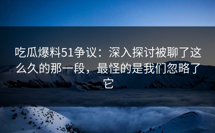 吃瓜爆料51争议：深入探讨被聊了这么久的那一段，最怪的是我们忽略了它
