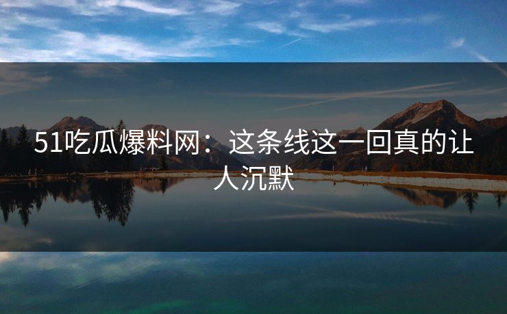 51吃瓜爆料网：这条线这一回真的让人沉默
