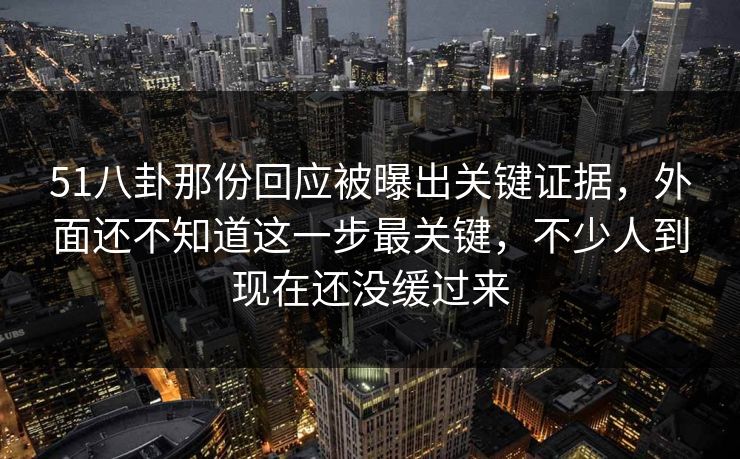 51八卦那份回应被曝出关键证据，外面还不知道这一步最关键，不少人到现在还没缓过来