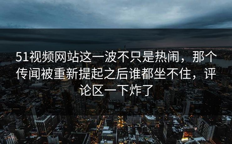 51视频网站这一波不只是热闹，那个传闻被重新提起之后谁都坐不住，评论区一下炸了