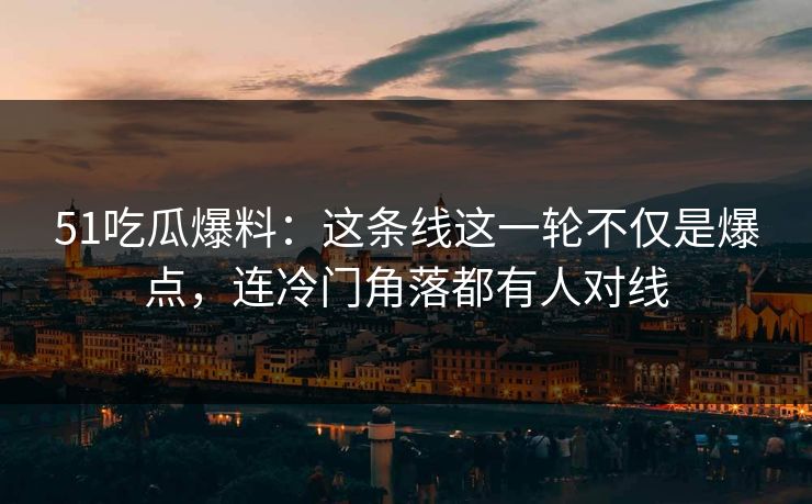 51吃瓜爆料：这条线这一轮不仅是爆点，连冷门角落都有人对线