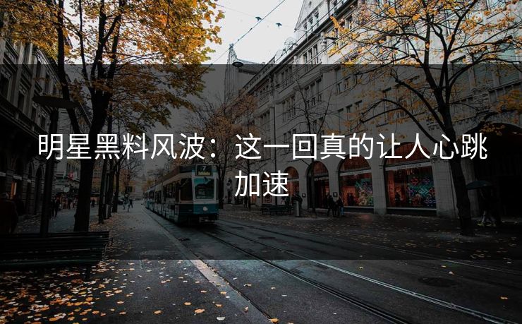明星黑料风波：这一回真的让人心跳加速