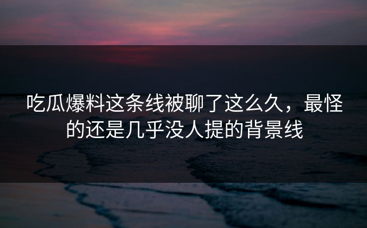 吃瓜爆料这条线被聊了这么久，最怪的还是几乎没人提的背景线