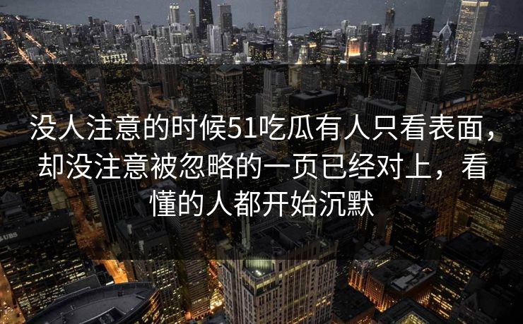 没人注意的时候51吃瓜有人只看表面，却没注意被忽略的一页已经对上，看懂的人都开始沉默
