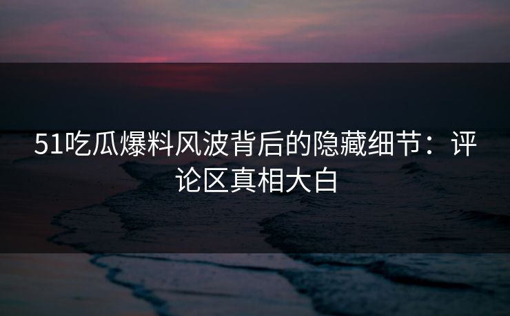 51吃瓜爆料风波背后的隐藏细节：评论区真相大白