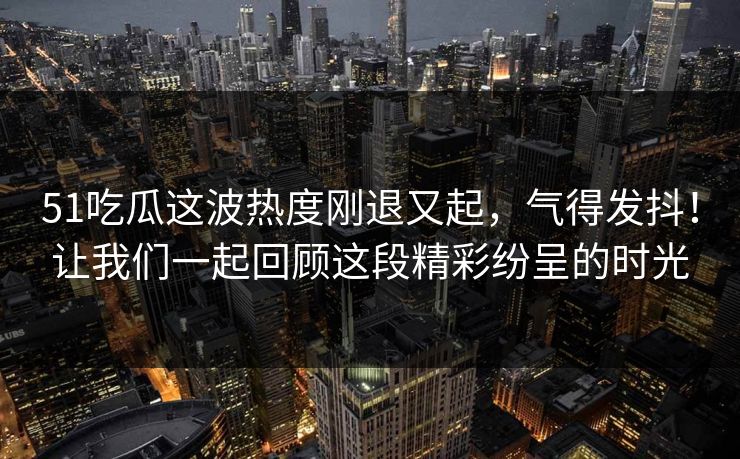 51吃瓜这波热度刚退又起，气得发抖！让我们一起回顾这段精彩纷呈的时光