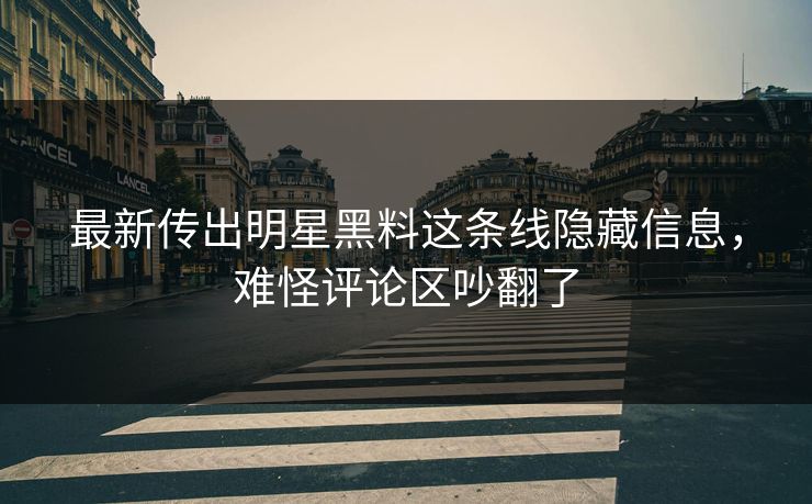 最新传出明星黑料这条线隐藏信息，难怪评论区吵翻了