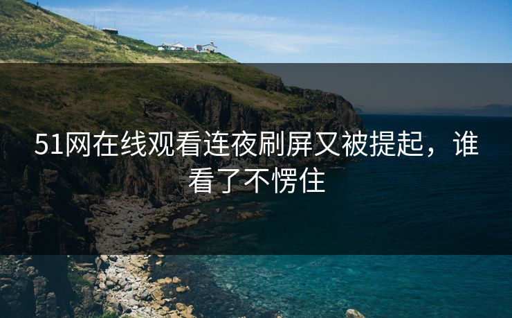 51网在线观看连夜刷屏又被提起，谁看了不愣住