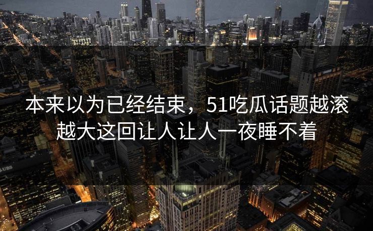 本来以为已经结束，51吃瓜话题越滚越大这回让人让人一夜睡不着
