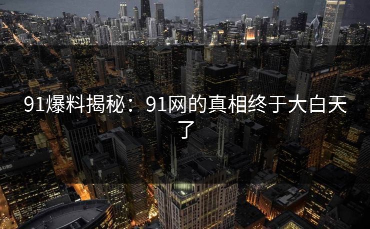91爆料揭秘：91网的真相终于大白天了