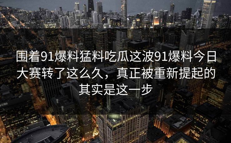 围着91爆料猛料吃瓜这波91爆料今日大赛转了这么久，真正被重新提起的其实是这一步