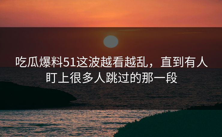吃瓜爆料51这波越看越乱，直到有人盯上很多人跳过的那一段