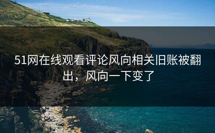 51网在线观看评论风向相关旧账被翻出，风向一下变了