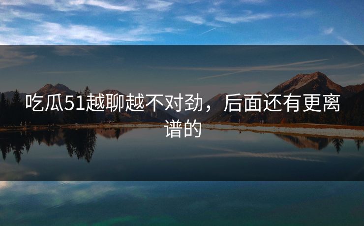 吃瓜51越聊越不对劲，后面还有更离谱的