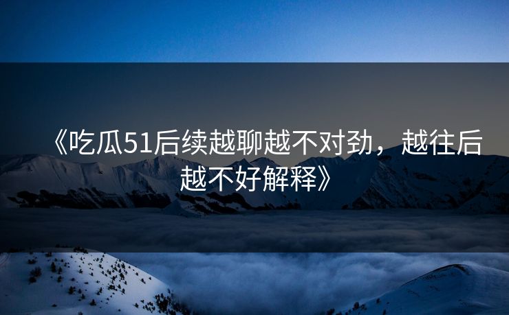 《吃瓜51后续越聊越不对劲，越往后越不好解释》