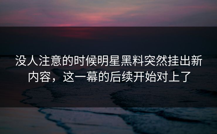没人注意的时候明星黑料突然挂出新内容，这一幕的后续开始对上了